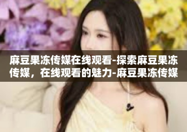 麻豆果冻传媒在线观看-探索麻豆果冻传媒，在线观看的魅力-麻豆果冻传媒在线观看