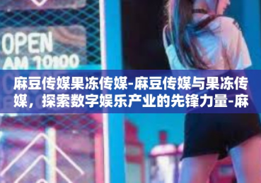 麻豆传媒果冻传媒-麻豆传媒与果冻传媒，探索数字娱乐产业的先锋力量-麻豆传媒果冻传媒