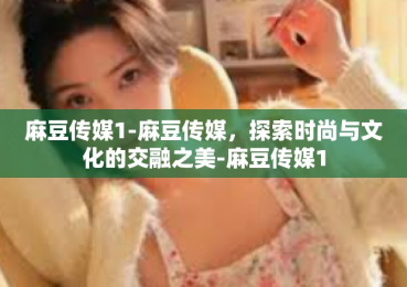 麻豆传媒1-麻豆传媒，探索时尚与文化的交融之美-麻豆传媒1