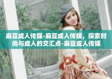 麻豆成人传媒-麻豆成人传媒，探索时尚与成人的交汇点-麻豆成人传媒