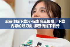 麻豆传媒下载污-探索麻豆传媒，下载内容的双刃剑-麻豆传媒下载污
