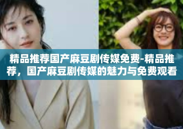 精品推荐国产麻豆剧传媒免费-精品推荐，国产麻豆剧传媒的魅力与免费观看指南-精品推荐国产麻豆剧传媒免费