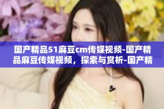 国产精品51麻豆cm传媒视频-国产精品麻豆传媒视频，探索与赏析-国产精品51麻豆cm传媒视频