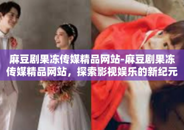 麻豆剧果冻传媒精品网站-麻豆剧果冻传媒精品网站，探索影视娱乐的新纪元-麻豆剧果冻传媒精品网站