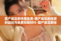 国产麻豆剧传媒免费-国产麻豆剧传媒的崛起与免费观看时代-国产麻豆剧传媒免费
