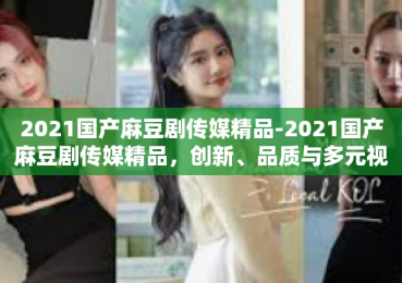 2021国产麻豆剧传媒精品-2021国产麻豆剧传媒精品，创新、品质与多元视角的交融-2021国产麻豆剧传媒精品