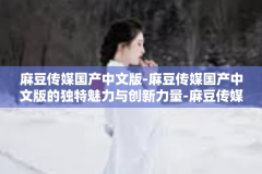 麻豆传媒国产中文版-麻豆传媒国产中文版的独特魅力与创新力量-麻豆传媒国产中文版