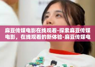 麻豆传媒电影在线观看-探索麻豆传媒电影，在线观看的新体验-麻豆传媒电影在线观看