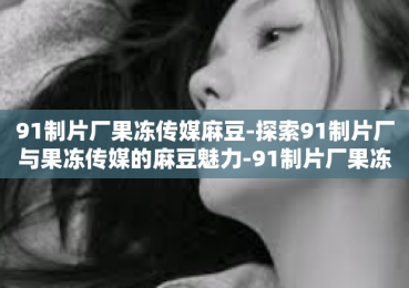 91制片厂果冻传媒麻豆-探索91制片厂与果冻传媒的麻豆魅力-91制片厂果冻传媒麻豆