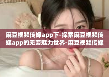 麻豆视频传媒app下-探索麻豆视频传媒app的无穷魅力世界-麻豆视频传媒app下