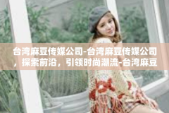 台湾麻豆传媒公司-台湾麻豆传媒公司，探索前沿，引领时尚潮流-台湾麻豆传媒公司