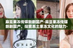 麻豆果冻传媒新剧国产-麻豆果冻传媒新剧国产，探索本土果冻文化的魅力-麻豆果冻传媒新剧国产