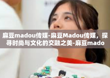 麻豆madou传媒-麻豆Madou传媒，探寻时尚与文化的交融之美-麻豆madou传媒