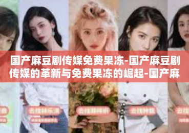 国产麻豆剧传媒免费果冻-国产麻豆剧传媒的革新与免费果冻的崛起-国产麻豆剧传媒免费果冻