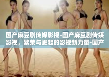 国产麻豆剧传媒影视-国产麻豆剧传媒影视，繁荣与崛起的影视新力量-国产麻豆剧传媒影视