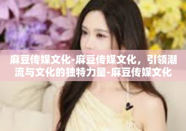 麻豆传媒文化-麻豆传媒文化，引领潮流与文化的独特力量-麻豆传媒文化