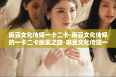 麻豆文化传媒一卡二卡-麻豆文化传媒的一卡二卡探索之旅-麻豆文化传媒一卡二卡