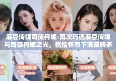 麻豆传媒司徒丹妮-再次巧遇麻豆传媒与司徒丹妮之光，携情怀写下浪漫的多媒体梦境纪实-麻豆传媒司徒丹妮