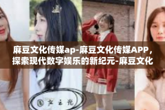 麻豆文化传媒ap-麻豆文化传媒APP，探索现代数字娱乐的新纪元-麻豆文化传媒ap