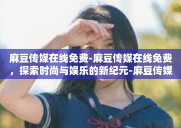 麻豆传媒在线免费-麻豆传媒在线免费，探索时尚与娱乐的新纪元-麻豆传媒在线免费