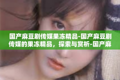 国产麻豆剧传媒果冻精品-国产麻豆剧传媒的果冻精品，探索与赏析-国产麻豆剧传媒果冻精品