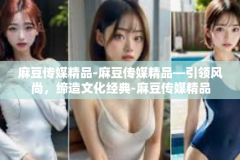 麻豆传媒精品-麻豆传媒精品—引领风尚，缔造文化经典-麻豆传媒精品