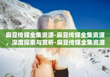 麻豆传媒全集资源-麻豆传媒全集资源，深度探索与赏析-麻豆传媒全集资源