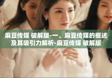 麻豆传媒 破解版-一、麻豆传媒的概述及其吸引力解析-麻豆传媒 破解版