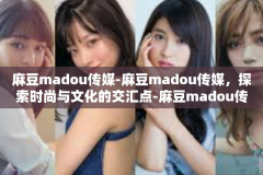 麻豆madou传媒-麻豆madou传媒，探索时尚与文化的交汇点-麻豆madou传媒