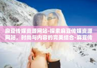 麻豆传媒资源网站-探索麻豆传媒资源网站，时尚与内容的完美结合-麻豆传媒资源网站