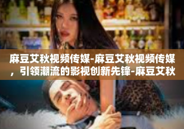 麻豆艾秋视频传媒-麻豆艾秋视频传媒，引领潮流的影视创新先锋-麻豆艾秋视频传媒