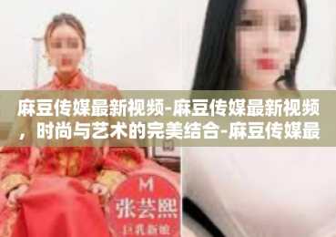 麻豆传媒最新视频-麻豆传媒最新视频，时尚与艺术的完美结合-麻豆传媒最新视频
