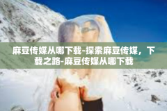 麻豆传媒从哪下载-探索麻豆传媒，下载之路-麻豆传媒从哪下载