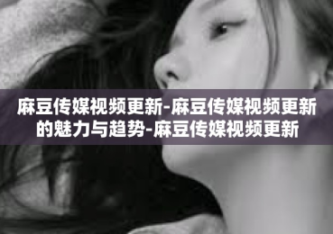 麻豆传媒视频更新-麻豆传媒视频更新的魅力与趋势-麻豆传媒视频更新