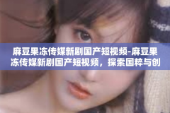 麻豆果冻传媒新剧国产短视频-麻豆果冻传媒新剧国产短视频，探索国粹与创意的完美结合-麻豆果冻传媒新剧国产短视频