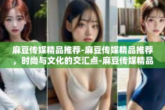 麻豆传媒精品推荐-麻豆传媒精品推荐，时尚与文化的交汇点-麻豆传媒精品推荐