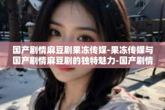 国产剧情麻豆剧果冻传媒-果冻传媒与国产剧情麻豆剧的独特魅力-国产剧情麻豆剧果冻传媒