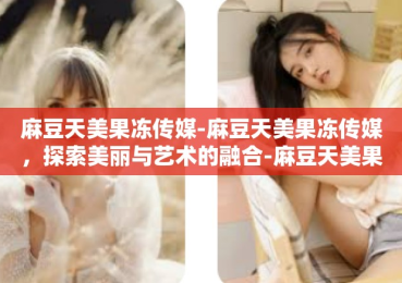 麻豆天美果冻传媒-麻豆天美果冻传媒，探索美丽与艺术的融合-麻豆天美果冻传媒