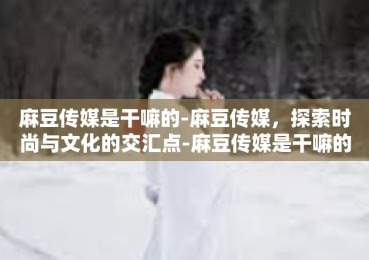 麻豆传媒是干嘛的-麻豆传媒，探索时尚与文化的交汇点-麻豆传媒是干嘛的