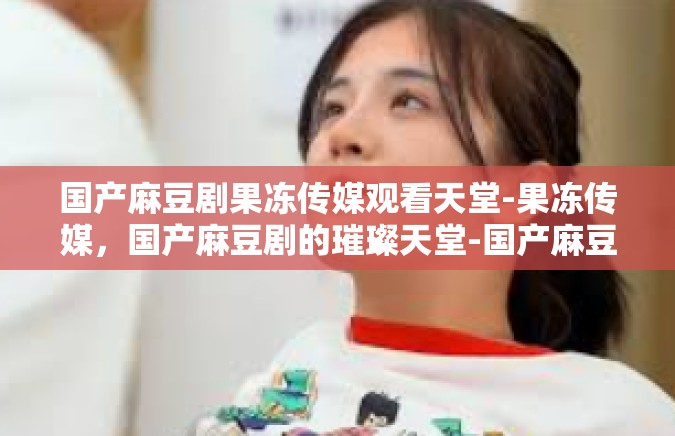 国产麻豆剧果冻传媒观看天堂-果冻传媒，国产麻豆剧的璀璨天堂-国产麻豆剧果冻传媒观看天堂