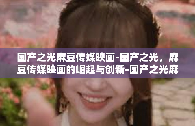 国产之光麻豆传媒映画-国产之光，麻豆传媒映画的崛起与创新-国产之光麻豆传媒映画