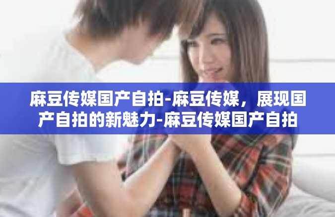 麻豆传媒国产自拍-麻豆传媒，展现国产自拍的新魅力-麻豆传媒国产自拍