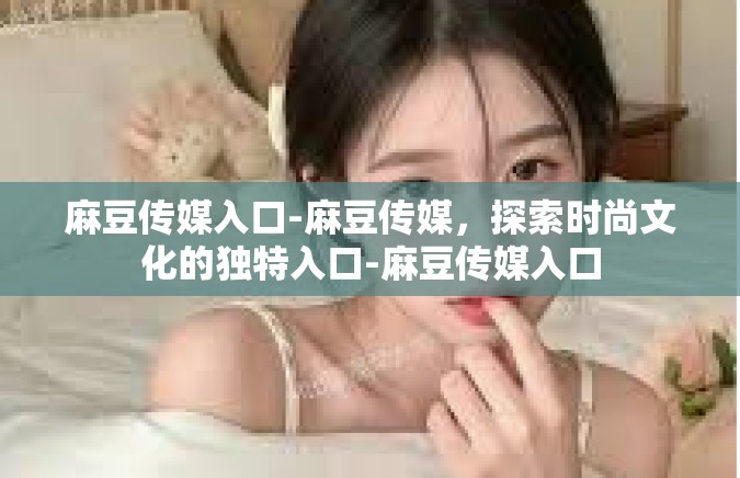 麻豆传媒入口-麻豆传媒，探索时尚文化的独特入口-麻豆传媒入口