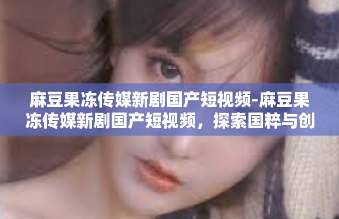 麻豆果冻传媒新剧国产短视频-麻豆果冻传媒新剧国产短视频，探索国粹与创意的完美结合-麻豆果冻传媒新剧国产短视频