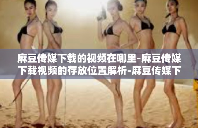 麻豆传媒下载的视频在哪里-麻豆传媒下载视频的存放位置解析-麻豆传媒下载的视频在哪里