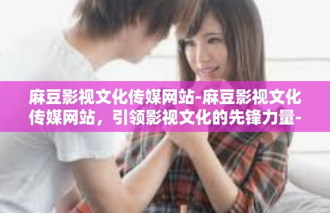 麻豆影视文化传媒网站-麻豆影视文化传媒网站，引领影视文化的先锋力量-麻豆影视文化传媒网站