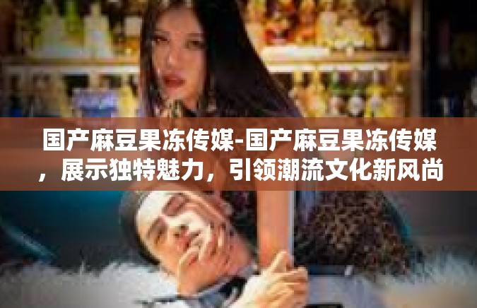 国产麻豆果冻传媒-国产麻豆果冻传媒，展示独特魅力，引领潮流文化新风尚-国产麻豆果冻传媒