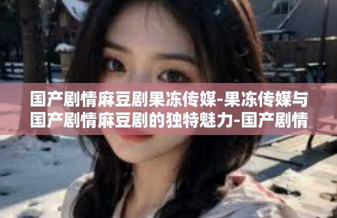 国产剧情麻豆剧果冻传媒-果冻传媒与国产剧情麻豆剧的独特魅力-国产剧情麻豆剧果冻传媒