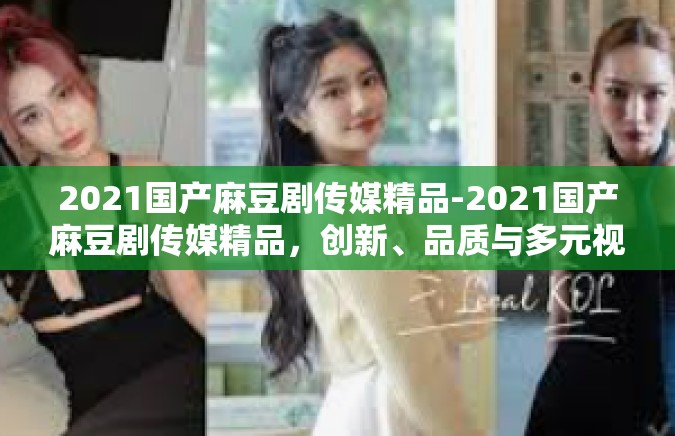 2021国产麻豆剧传媒精品-2021国产麻豆剧传媒精品，创新、品质与多元视角的交融-2021国产麻豆剧传媒精品
