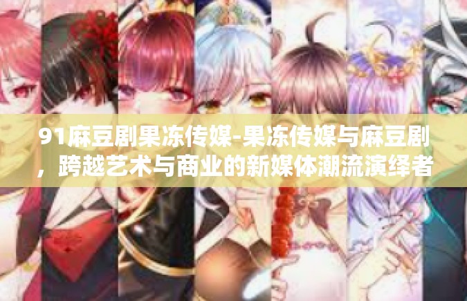 91麻豆剧果冻传媒-果冻传媒与麻豆剧，跨越艺术与商业的新媒体潮流演绎者-91麻豆剧果冻传媒